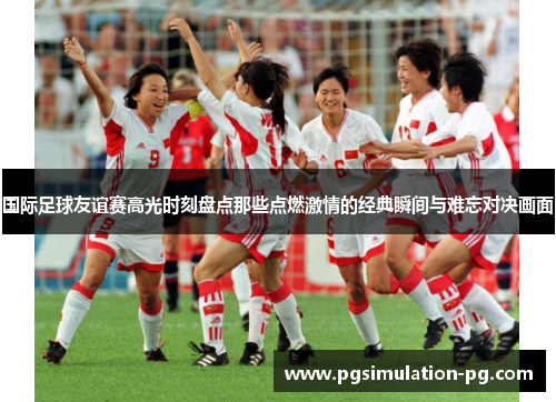 国际足球友谊赛高光时刻盘点那些点燃激情的经典瞬间与难忘对决画面