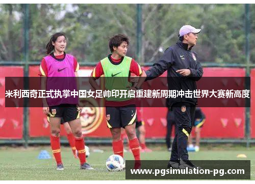 米利西奇正式执掌中国女足帅印开启重建新周期冲击世界大赛新高度
